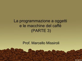 La programmazione a oggetti
   e le macchine del caffé
         (PARTE 3)


    Prof. Marcello Missiroli
 