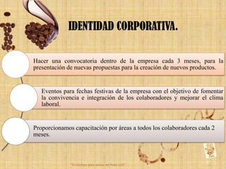 IDENTIDAD CORPORATIVA.

Hacer una convocatoria dentro de la empresa cada 3 meses, para la
presentación de nuevas propuestas para la creación de nuevos productos.


   Eventos para fechas festivas de la empresa con el objetivo de fomentar
   la convivencia e integración de los colaboradores y mejorar el clima
   laboral.


Proporcionamos capacitación por áreas a todos los colaboradores cada 2
meses.



              “Es tiempo para tomar un buen café”.
 