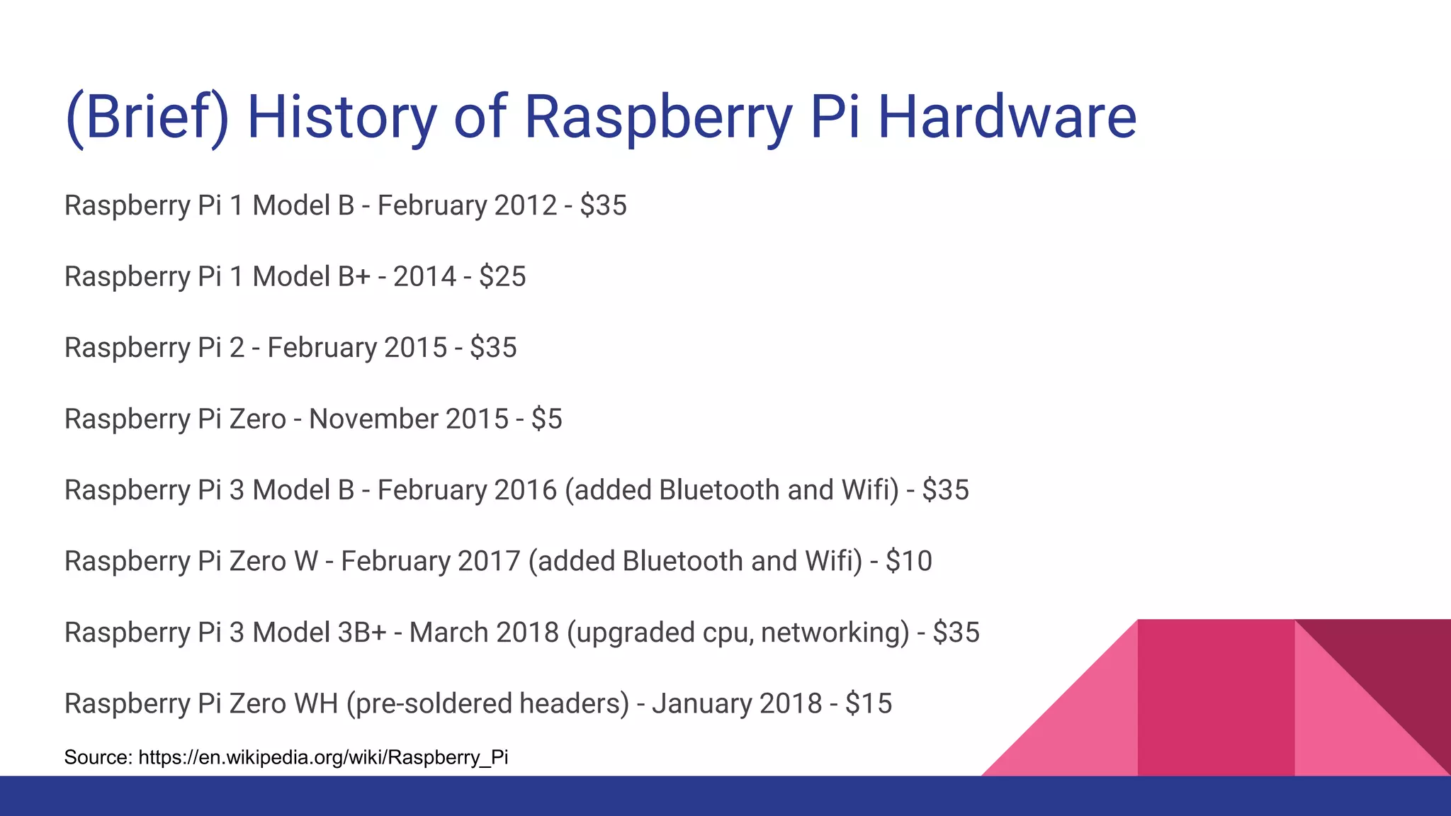 (Brief) History of Raspberry Pi Hardware
Raspberry Pi 1 Model B - February 2012 - $35
Raspberry Pi 1 Model B+ - 2014 - $25
Raspberry Pi 2 - February 2015 - $35
Raspberry Pi Zero - November 2015 - $5
Raspberry Pi 3 Model B - February 2016 (added Bluetooth and Wifi) - $35
Raspberry Pi Zero W - February 2017 (added Bluetooth and Wifi) - $10
Raspberry Pi 3 Model 3B+ - March 2018 (upgraded cpu, networking) - $35
Raspberry Pi Zero WH (pre-soldered headers) - January 2018 - $15
Source: https://en.wikipedia.org/wiki/Raspberry_Pi
 