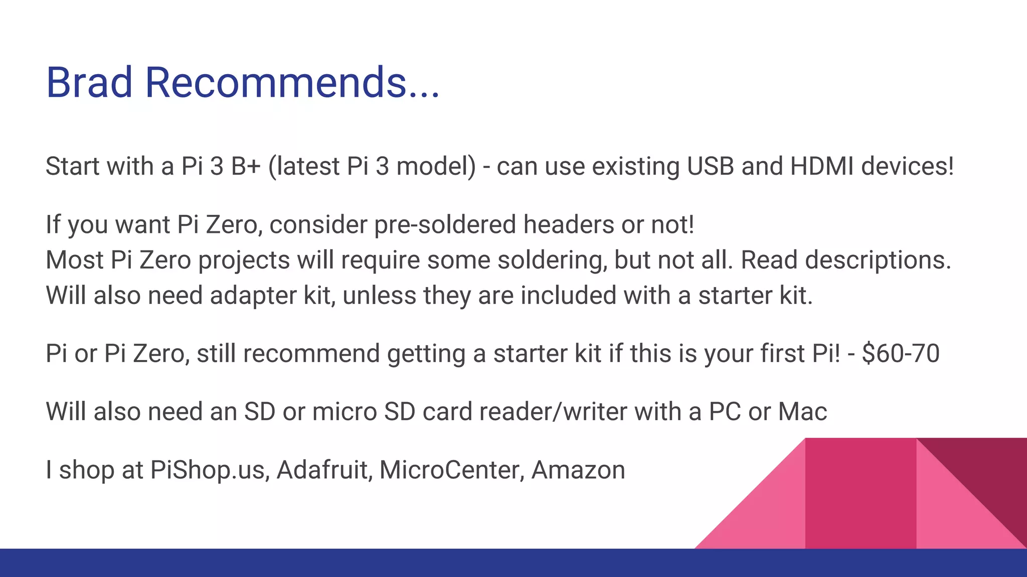 Brad Recommends...
Start with a Pi 3 B+ (latest Pi 3 model) - can use existing USB and HDMI devices!
If you want Pi Zero, consider pre-soldered headers or not!
Most Pi Zero projects will require some soldering, but not all. Read descriptions.
Will also need adapter kit, unless they are included with a starter kit.
Pi or Pi Zero, still recommend getting a starter kit if this is your first Pi! - $60-70
Will also need an SD or micro SD card reader/writer with a PC or Mac
I shop at PiShop.us, Adafruit, MicroCenter, Amazon
 