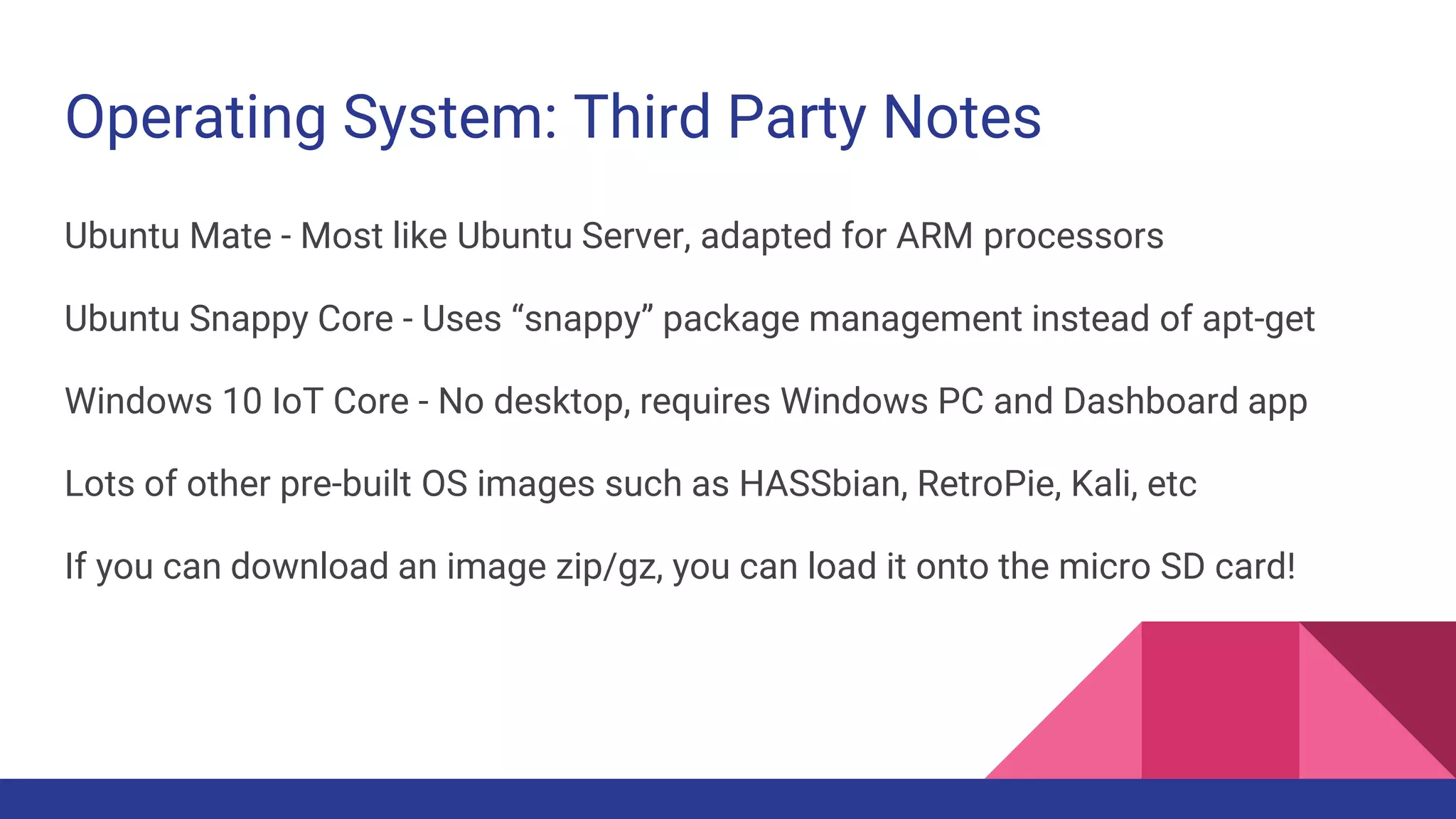 Operating System: Third Party Notes
Ubuntu Mate - Most like Ubuntu Server, adapted for ARM processors
Ubuntu Snappy Core - Uses “snappy” package management instead of apt-get
Windows 10 IoT Core - No desktop, requires Windows PC and Dashboard app
Lots of other pre-built OS images such as HASSbian, RetroPie, Kali, etc
If you can download an image zip/gz, you can load it onto the micro SD card!
 