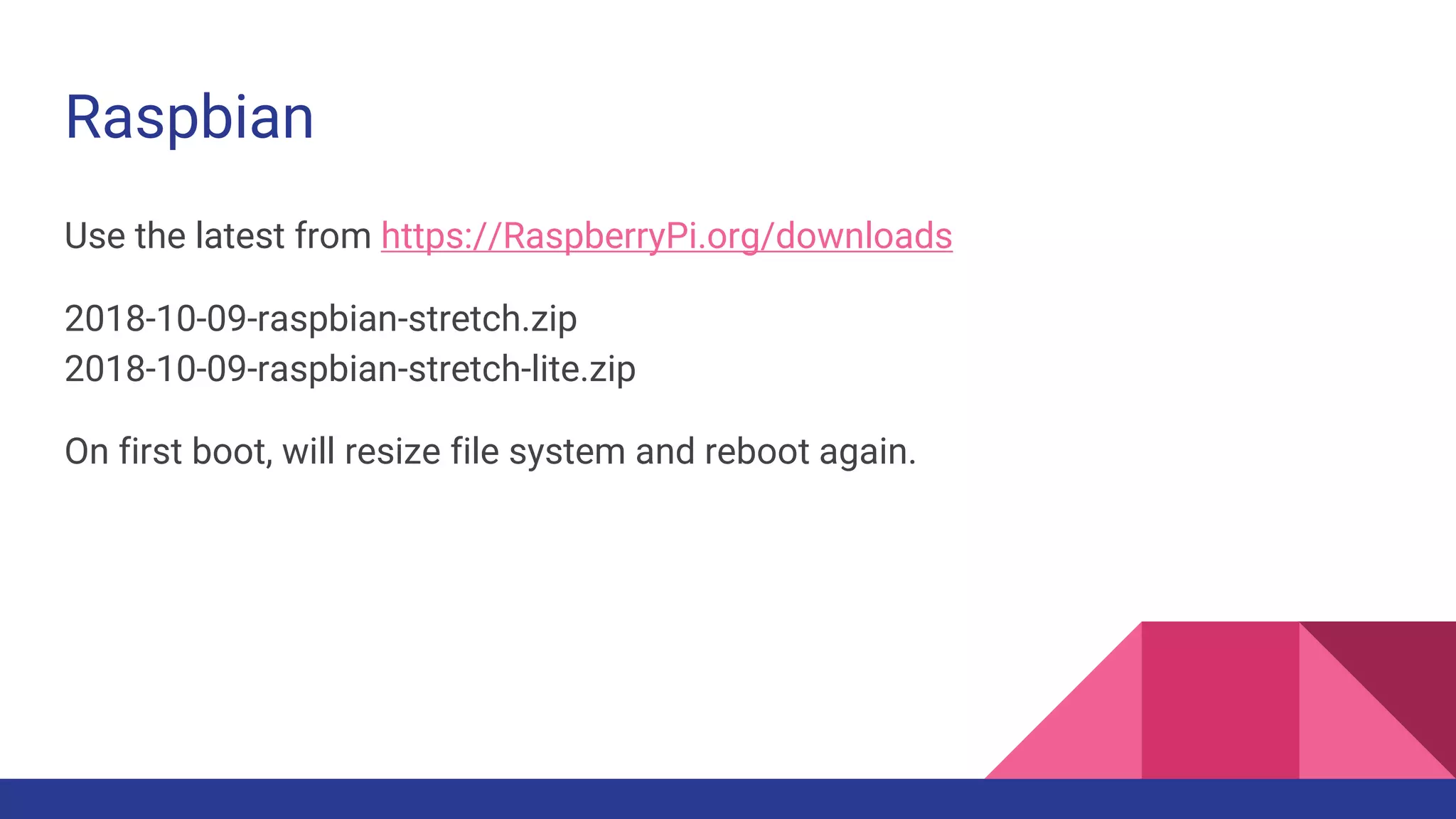 Raspbian
Use the latest from https://RaspberryPi.org/downloads
2018-10-09-raspbian-stretch.zip
2018-10-09-raspbian-stretch-lite.zip
On first boot, will resize file system and reboot again.
 
