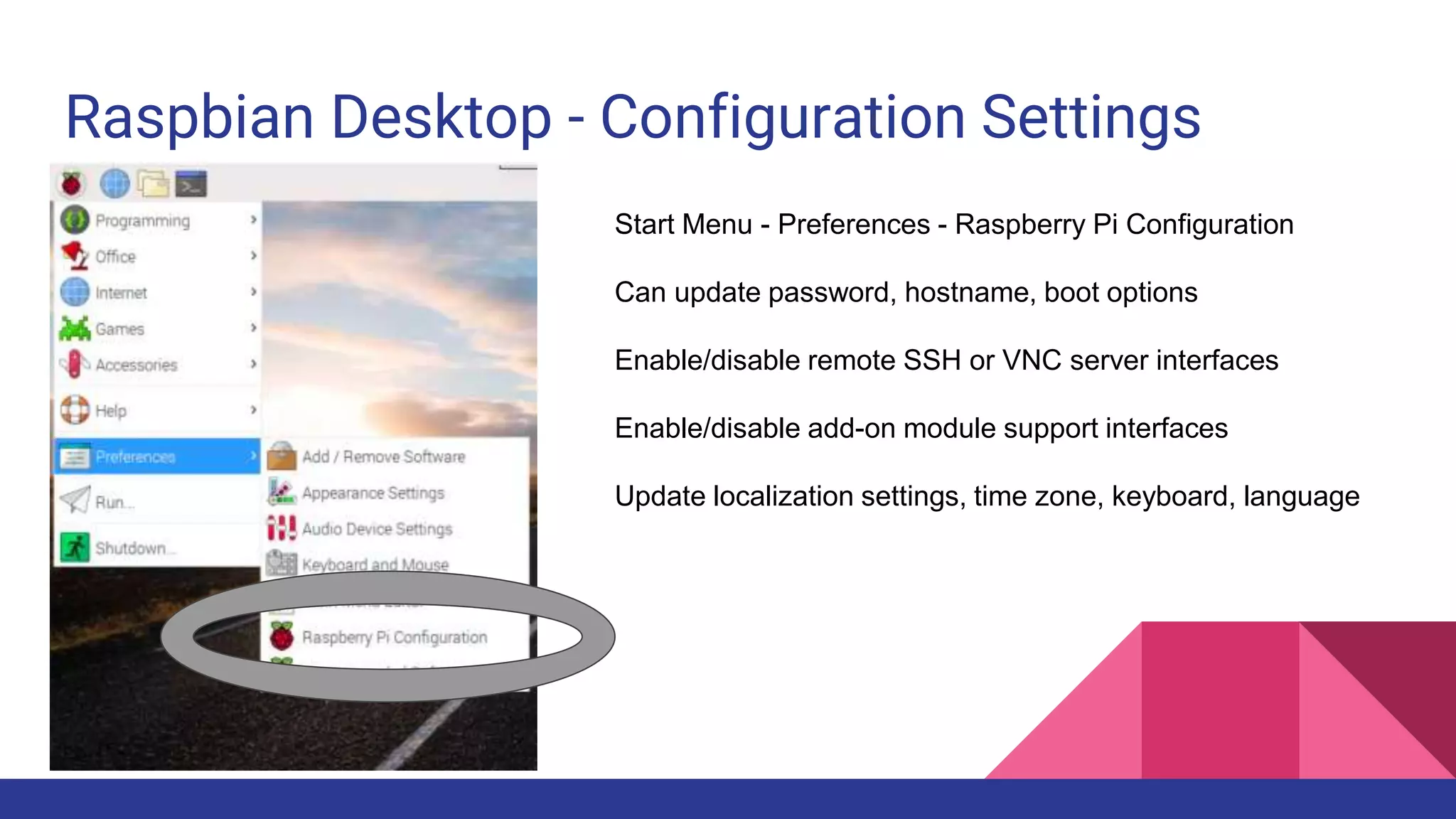 Raspbian Desktop - Configuration Settings
Start Menu - Preferences - Raspberry Pi Configuration
Can update password, hostname, boot options
Enable/disable remote SSH or VNC server interfaces
Enable/disable add-on module support interfaces
Update localization settings, time zone, keyboard, language
 
