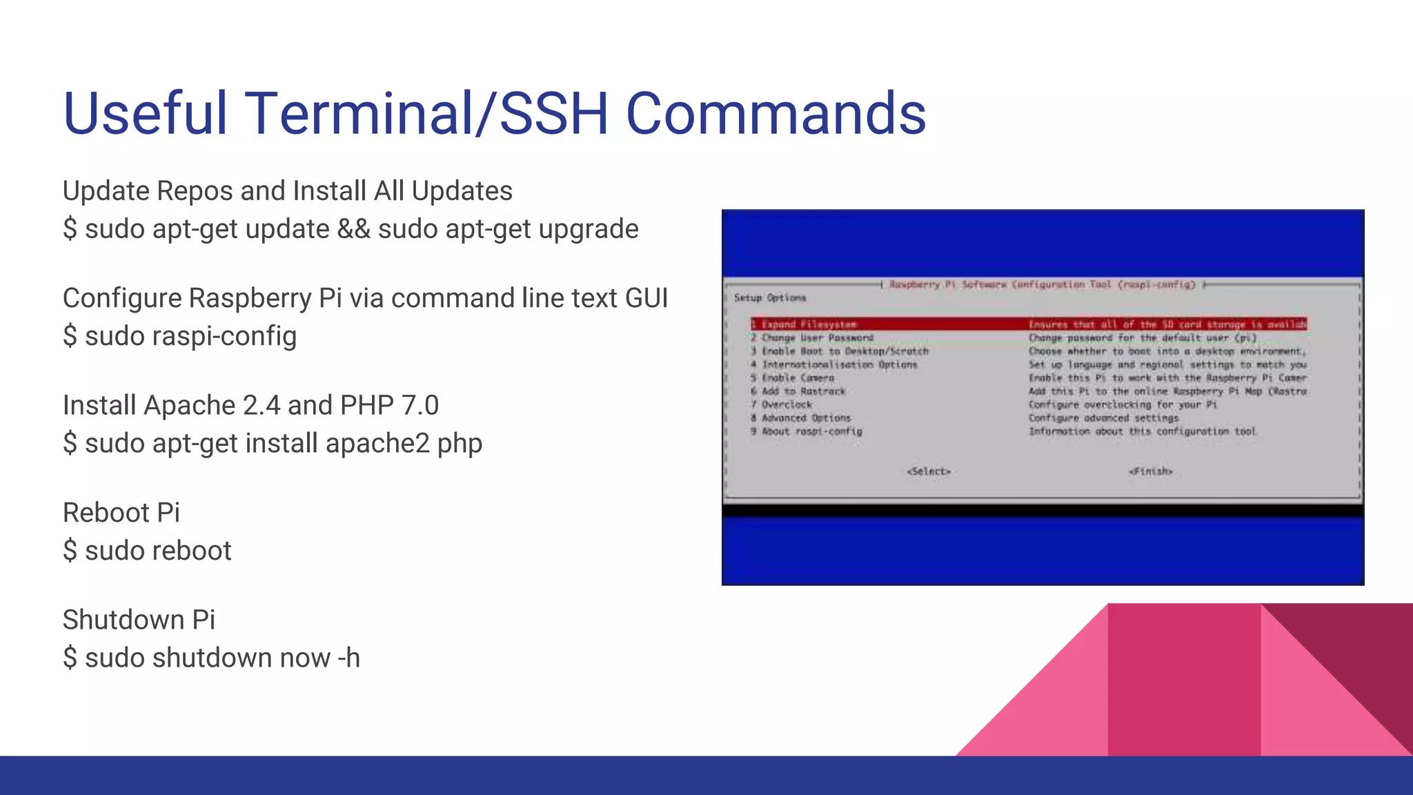 Useful Terminal/SSH Commands
Update Repos and Install All Updates
$ sudo apt-get update && sudo apt-get upgrade
Configure Raspberry Pi via command line text GUI
$ sudo raspi-config
Install Apache 2.4 and PHP 7.0
$ sudo apt-get install apache2 php
Reboot Pi
$ sudo reboot
Shutdown Pi
$ sudo shutdown now -h
 