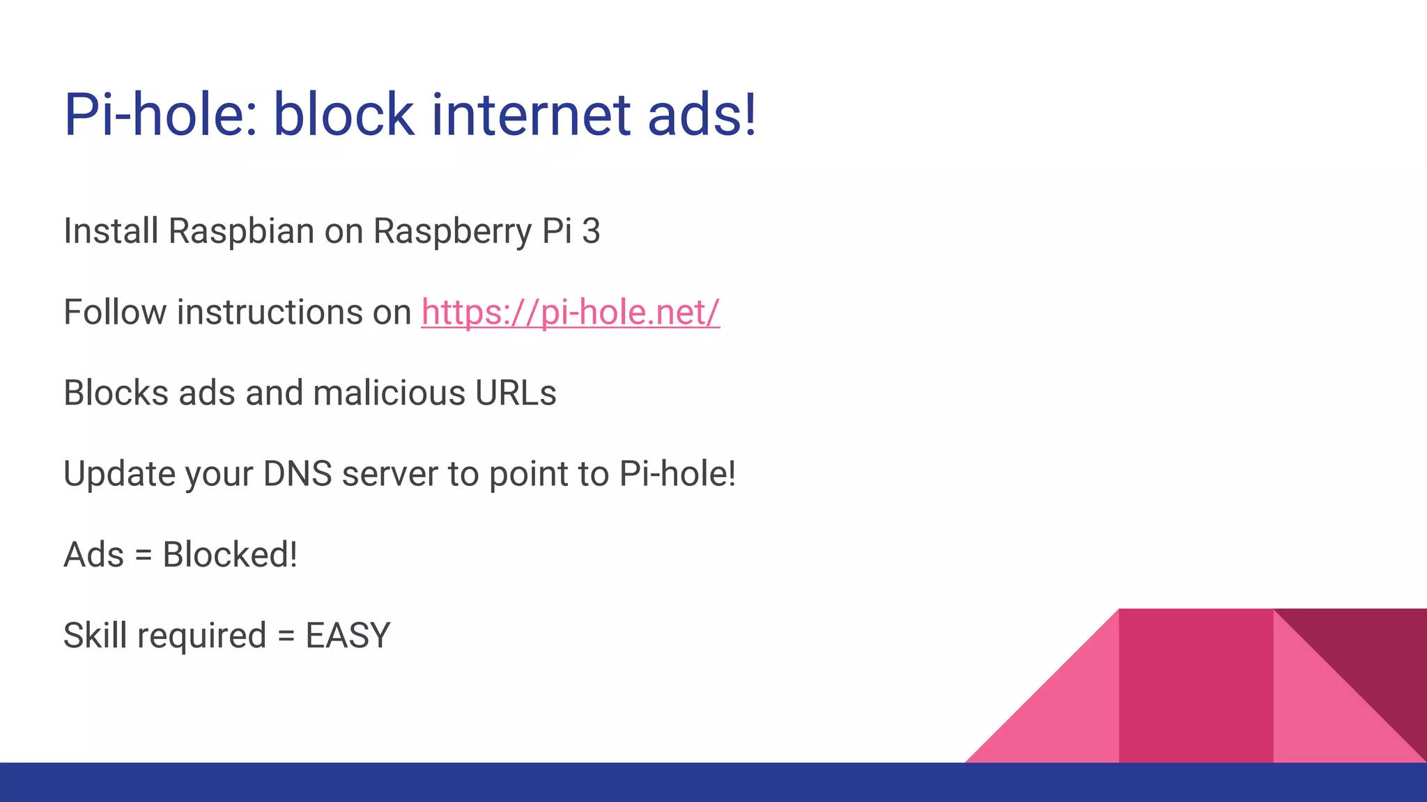 Pi-hole: block internet ads!
Install Raspbian on Raspberry Pi 3
Follow instructions on https://pi-hole.net/
Blocks ads and malicious URLs
Update your DNS server to point to Pi-hole!
Ads = Blocked!
Skill required = EASY
 