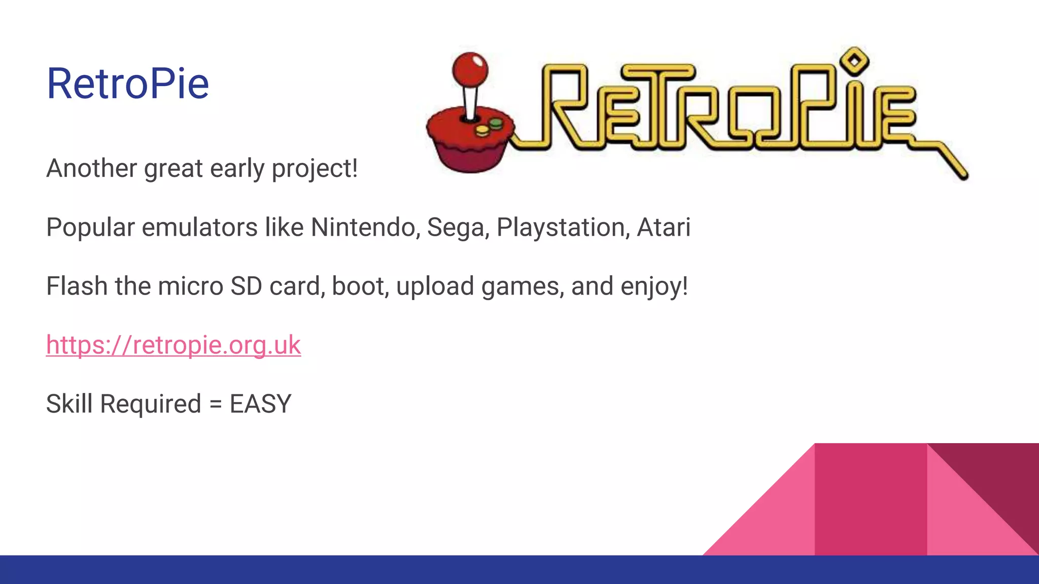 RetroPie
Another great early project!
Popular emulators like Nintendo, Sega, Playstation, Atari
Flash the micro SD card, boot, upload games, and enjoy!
https://retropie.org.uk
Skill Required = EASY
 