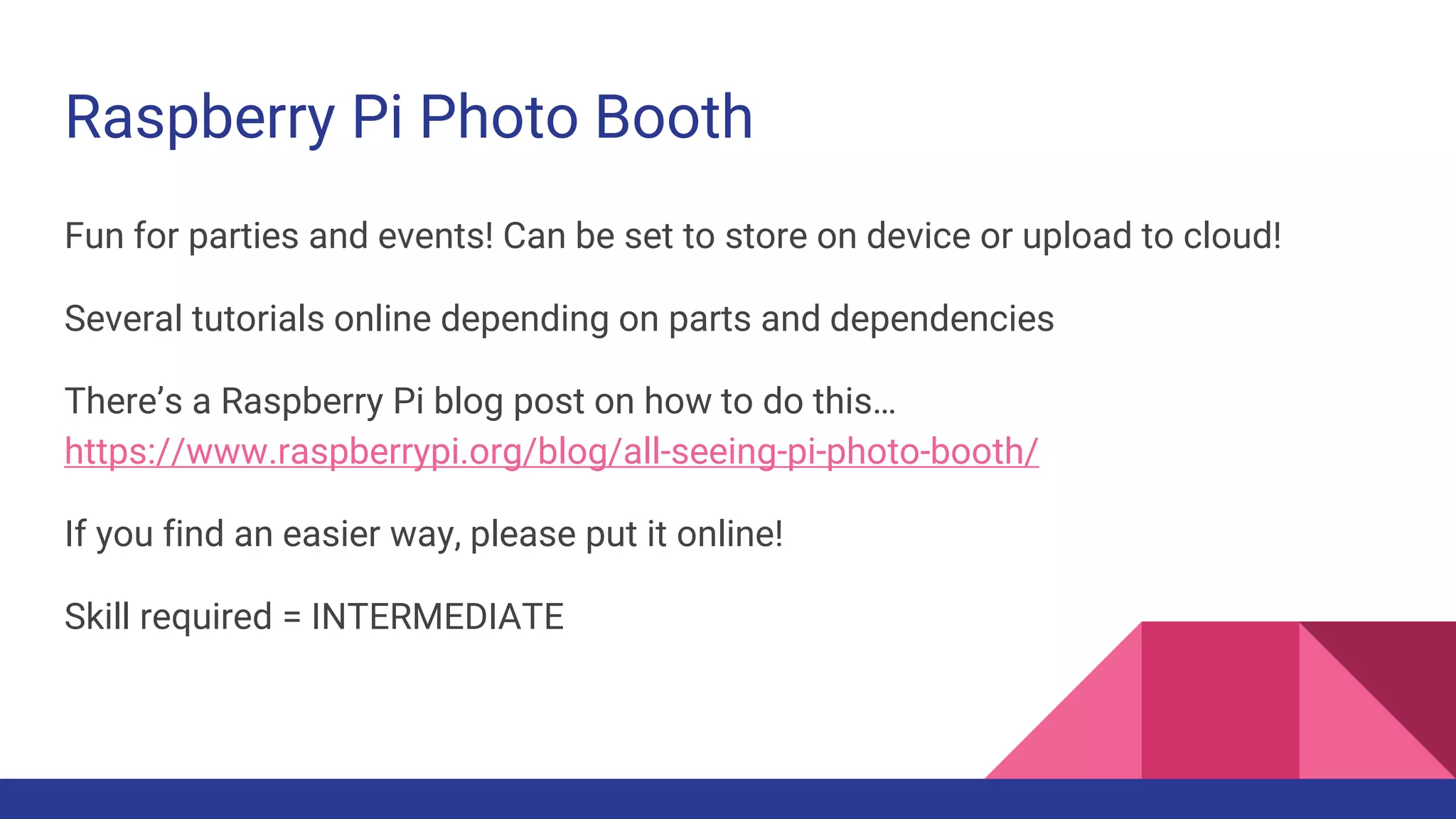 Raspberry Pi Photo Booth
Fun for parties and events! Can be set to store on device or upload to cloud!
Several tutorials online depending on parts and dependencies
There’s a Raspberry Pi blog post on how to do this…
https://www.raspberrypi.org/blog/all-seeing-pi-photo-booth/
If you find an easier way, please put it online!
Skill required = INTERMEDIATE
 