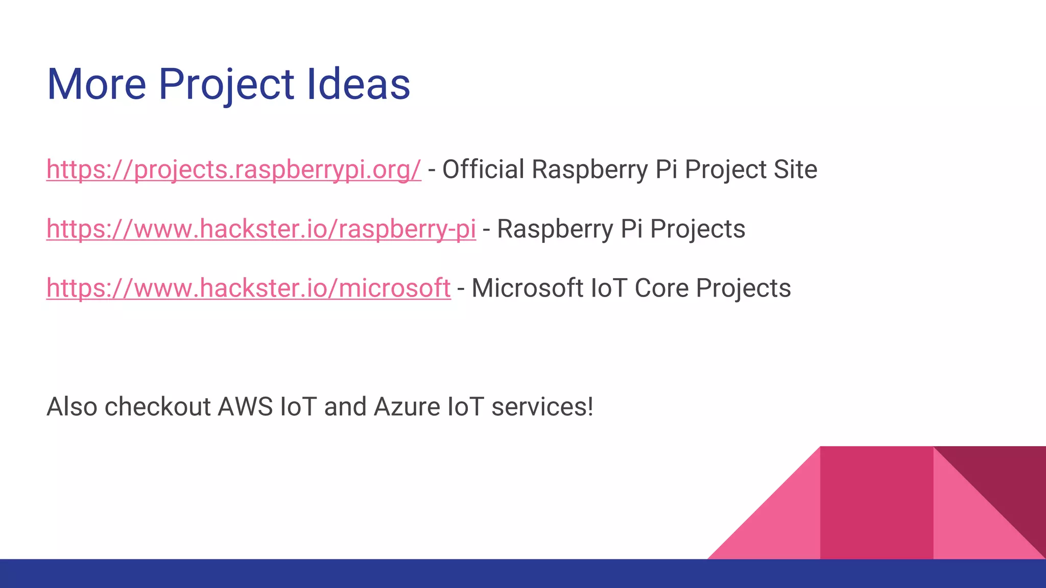 More Project Ideas
https://projects.raspberrypi.org/ - Official Raspberry Pi Project Site
https://www.hackster.io/raspberry-pi - Raspberry Pi Projects
https://www.hackster.io/microsoft - Microsoft IoT Core Projects
Also checkout AWS IoT and Azure IoT services!
 