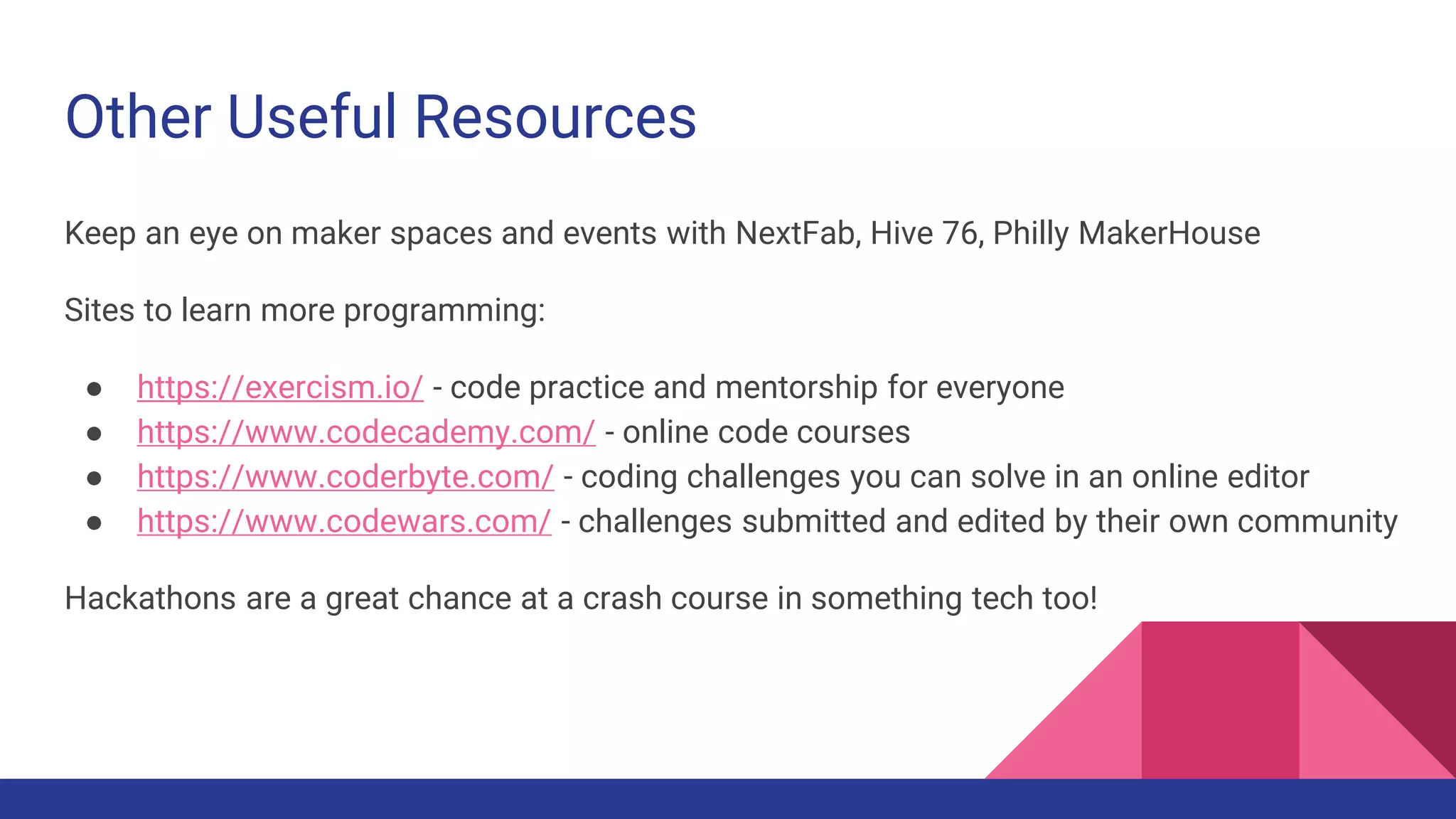 Other Useful Resources
Keep an eye on maker spaces and events with NextFab, Hive 76, Philly MakerHouse
Sites to learn more programming:
● https://exercism.io/ - code practice and mentorship for everyone
● https://www.codecademy.com/ - online code courses
● https://www.coderbyte.com/ - coding challenges you can solve in an online editor
● https://www.codewars.com/ - challenges submitted and edited by their own community
Hackathons are a great chance at a crash course in something tech too!
 