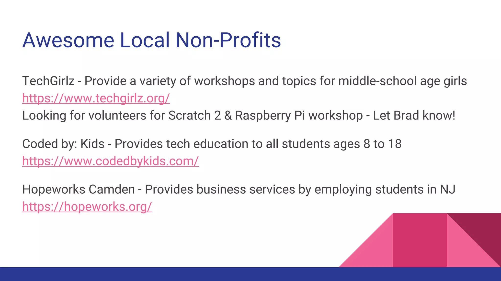 Awesome Local Non-Profits
TechGirlz - Provide a variety of workshops and topics for middle-school age girls
https://www.techgirlz.org/
Looking for volunteers for Scratch 2 & Raspberry Pi workshop - Let Brad know!
Coded by: Kids - Provides tech education to all students ages 8 to 18
https://www.codedbykids.com/
Hopeworks Camden - Provides business services by employing students in NJ
https://hopeworks.org/
 