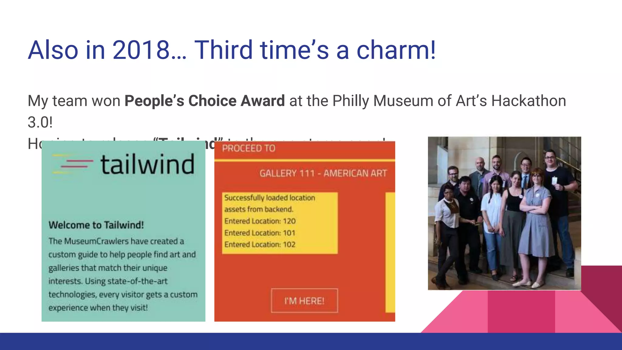 Also in 2018… Third time’s a charm!
My team won People’s Choice Award at the Philly Museum of Art’s Hackathon
3.0!
Hoping to release “Tailwind” to the app stores soon!
 