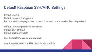 Default Raspbian SSH/VNC Settings
Default user: pi
Default password: raspberry
Recommend changing pi user password via welcome wizard or Pi configuration!
Default IP: <assigned by wifi or dhcp>
Default SSH port: 22
Default VNC port: 5900
Use RealVNC Viewer for remote VNC
Use Putty (Windows) or SSH client for remote SSH
 
