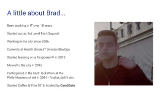 A little about Brad...
Been working in IT over 18 years
Started out as 1st Level Tech Support
Working in the city since 2006
Currently at Health Union, IT Director/DevOps
Started learning on a Raspberry Pi in 2015
Moved to the city in 2016
Participated in the first Hackathon at the
Philly Museum of Art in 2016 - finalist, didn’t win
Started Coffee & Pi in 2016, hosted by CandiDate
 
