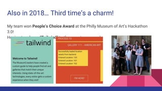 Also in 2018… Third time’s a charm!
My team won People’s Choice Award at the Philly Museum of Art’s Hackathon
3.0!
Hoping to release “Tailwind” to the app stores soon!
 