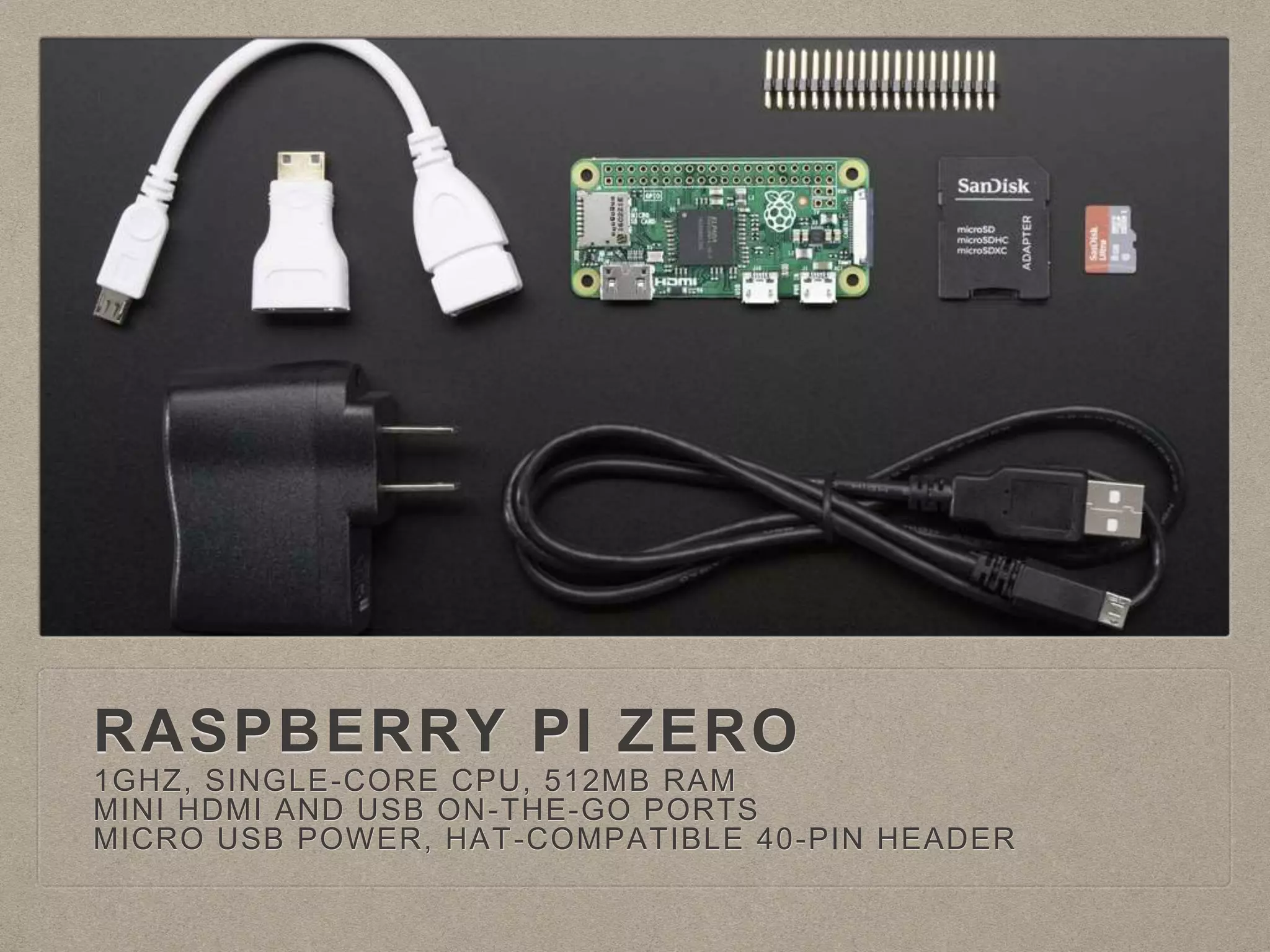 RASPBERRY PI ZERO
1GHZ, SINGLE-CORE CPU, 512MB RAM
MINI HDMI AND USB ON-THE-GO PORTS
MICRO USB POWER, HAT-COMPATIBLE 40-PIN HEADER
 