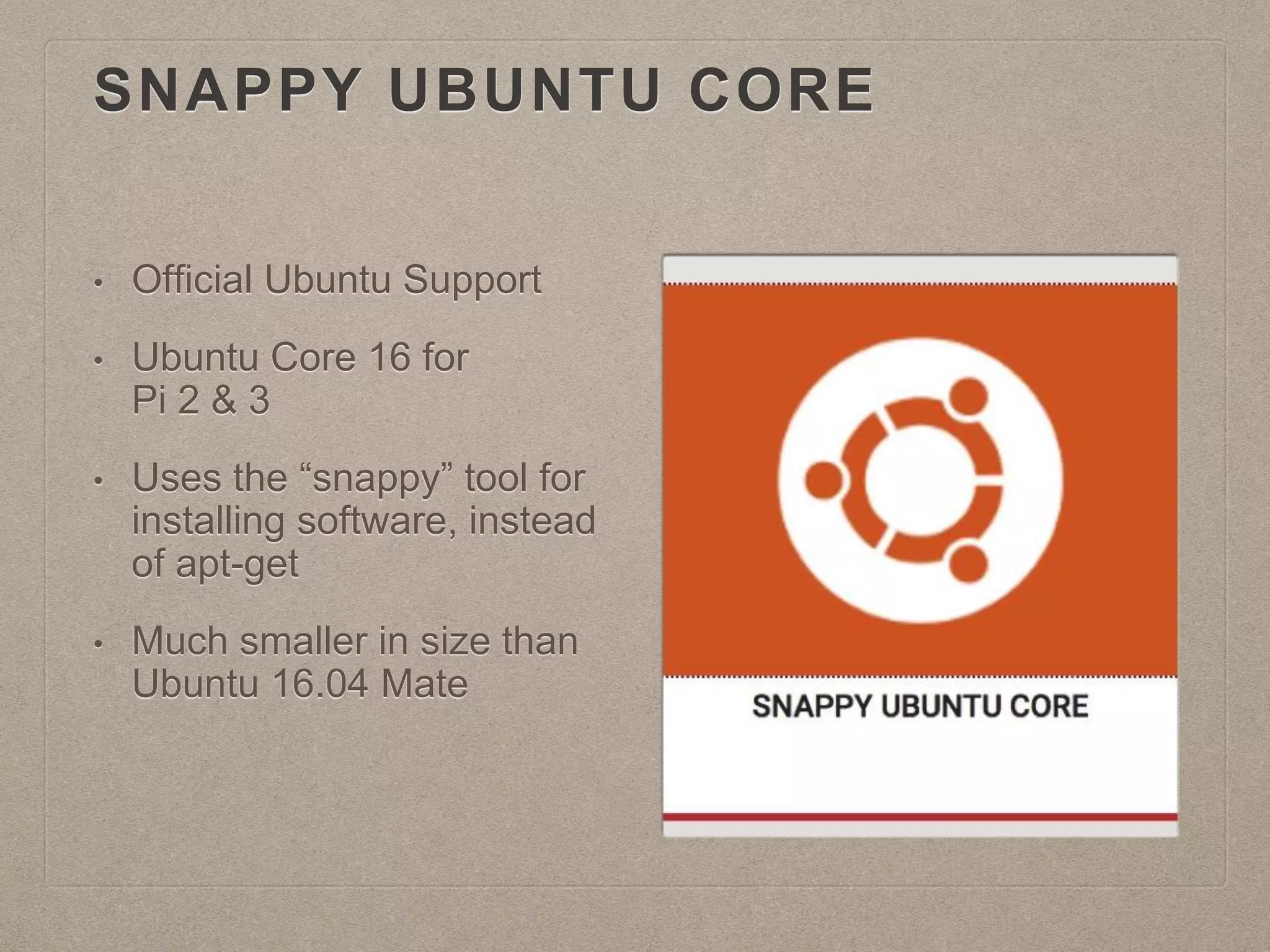 SNAPPY UBUNTU CORE
• Official Ubuntu Support
• Ubuntu Core 16 for
Pi 2 & 3
• Uses the “snappy” tool for
installing software, instead
of apt-get
• Much smaller in size than
Ubuntu 16.04 Mate
 
