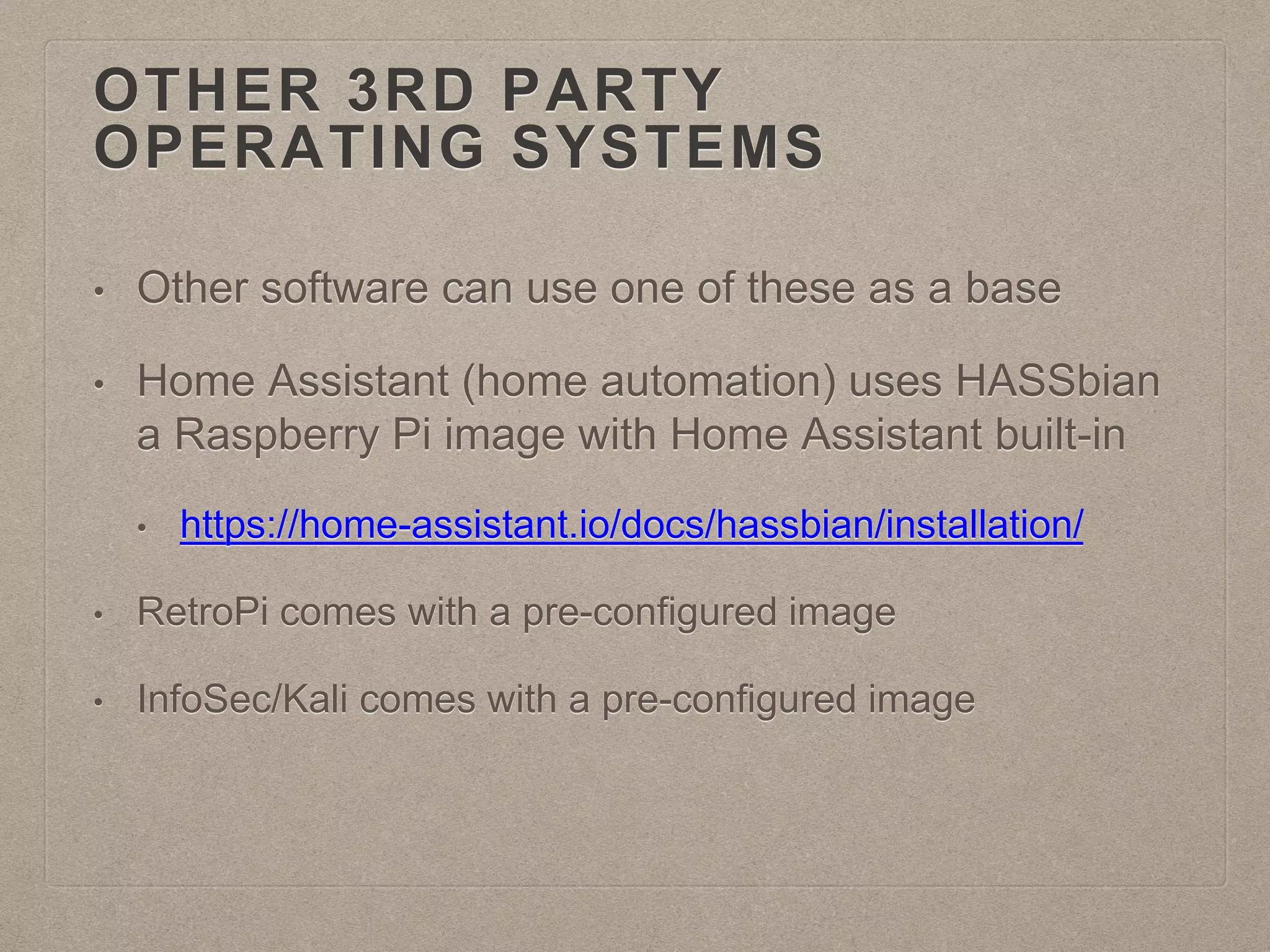 OTHER 3RD PARTY
OPERATING SYSTEMS
• Other software can use one of these as a base
• Home Assistant (home automation) uses HASSbian
a Raspberry Pi image with Home Assistant built-in
• https://home-assistant.io/docs/hassbian/installation/
• RetroPi comes with a pre-configured image
• InfoSec/Kali comes with a pre-configured image
 