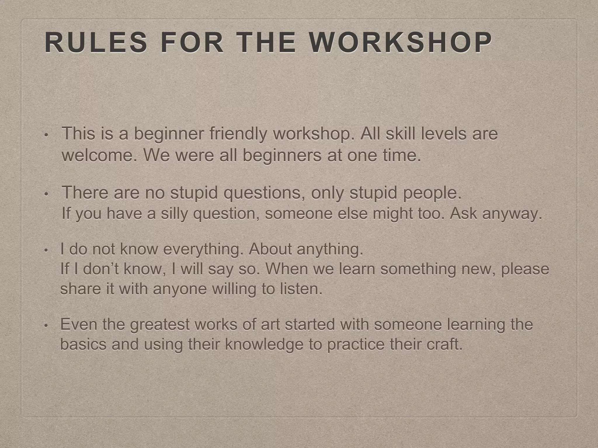 RULES FOR THE WORKSHOP
• This is a beginner friendly workshop. All skill levels are
welcome. We were all beginners at one time.
• There are no stupid questions, only stupid people.
If you have a silly question, someone else might too. Ask anyway.
• I do not know everything. About anything.
If I don’t know, I will say so. When we learn something new, please
share it with anyone willing to listen.
• Even the greatest works of art started with someone learning the
basics and using their knowledge to practice their craft.
 