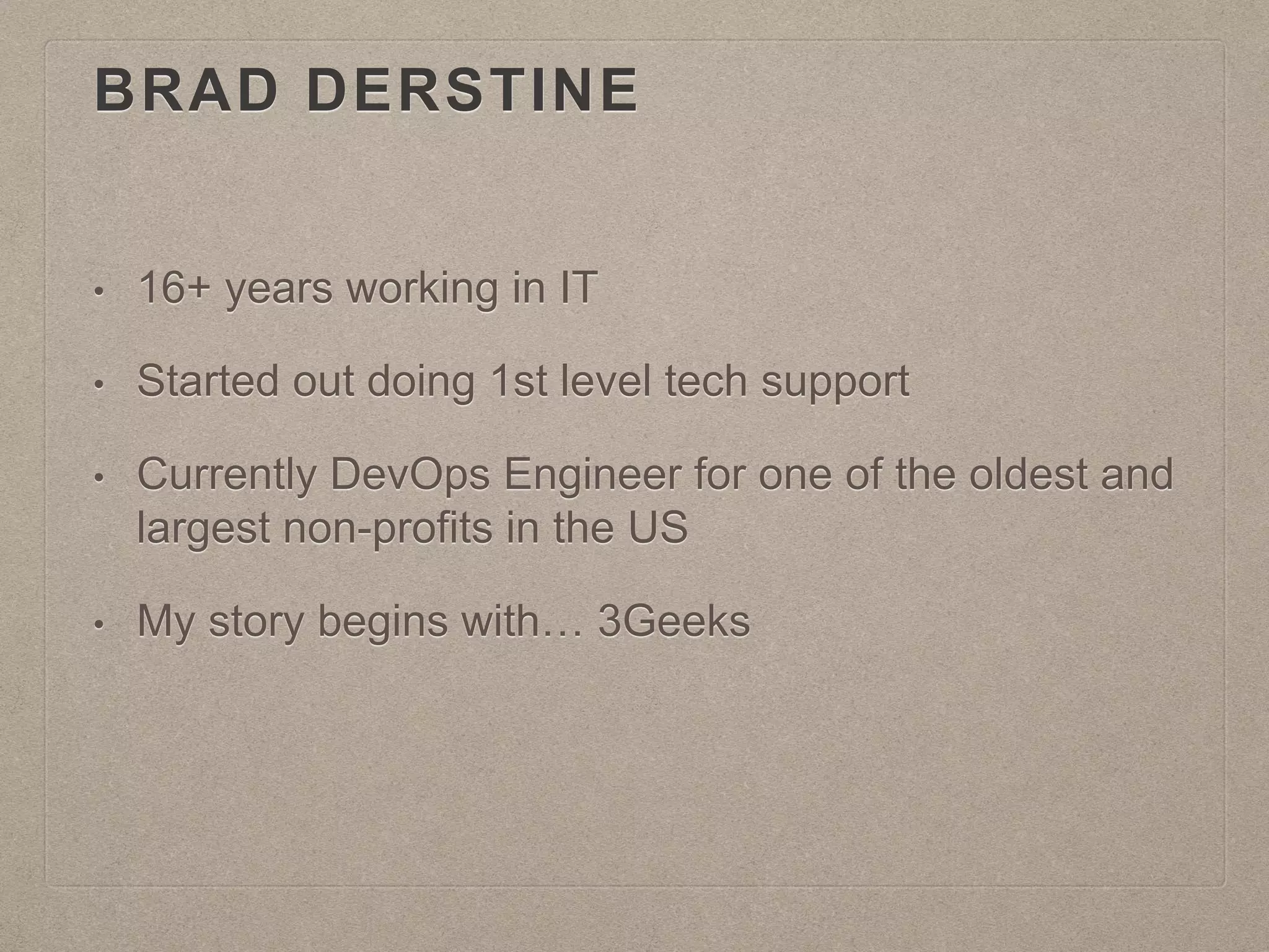 BRAD DERSTINE
• 16+ years working in IT
• Started out doing 1st level tech support
• Currently DevOps Engineer for one of the oldest and
largest non-profits in the US
• My story begins with… 3Geeks
 