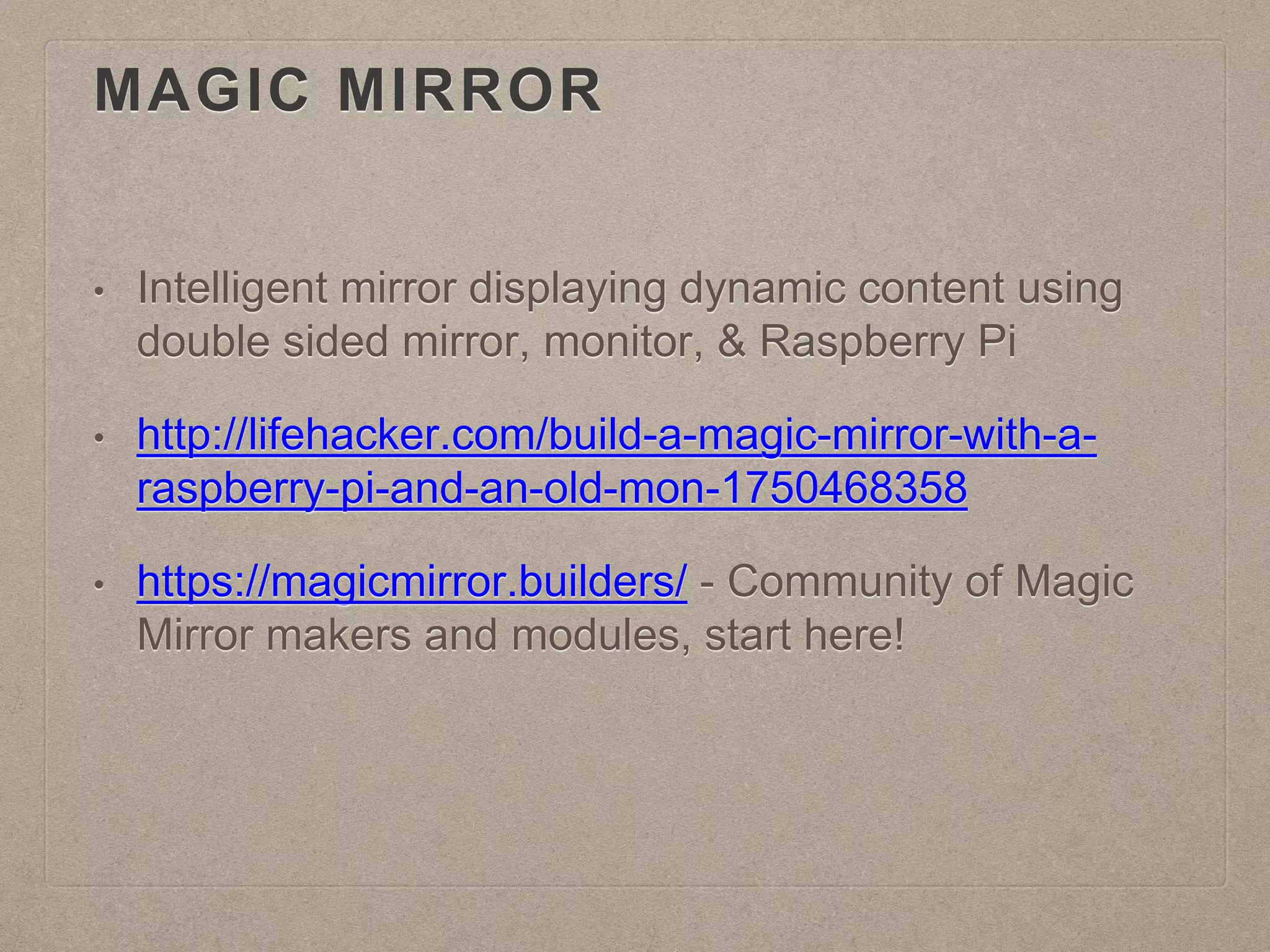 MAGIC MIRROR
• Intelligent mirror displaying dynamic content using
double sided mirror, monitor, & Raspberry Pi
• http://lifehacker.com/build-a-magic-mirror-with-a-
raspberry-pi-and-an-old-mon-1750468358
• https://magicmirror.builders/ - Community of Magic
Mirror makers and modules, start here!
 