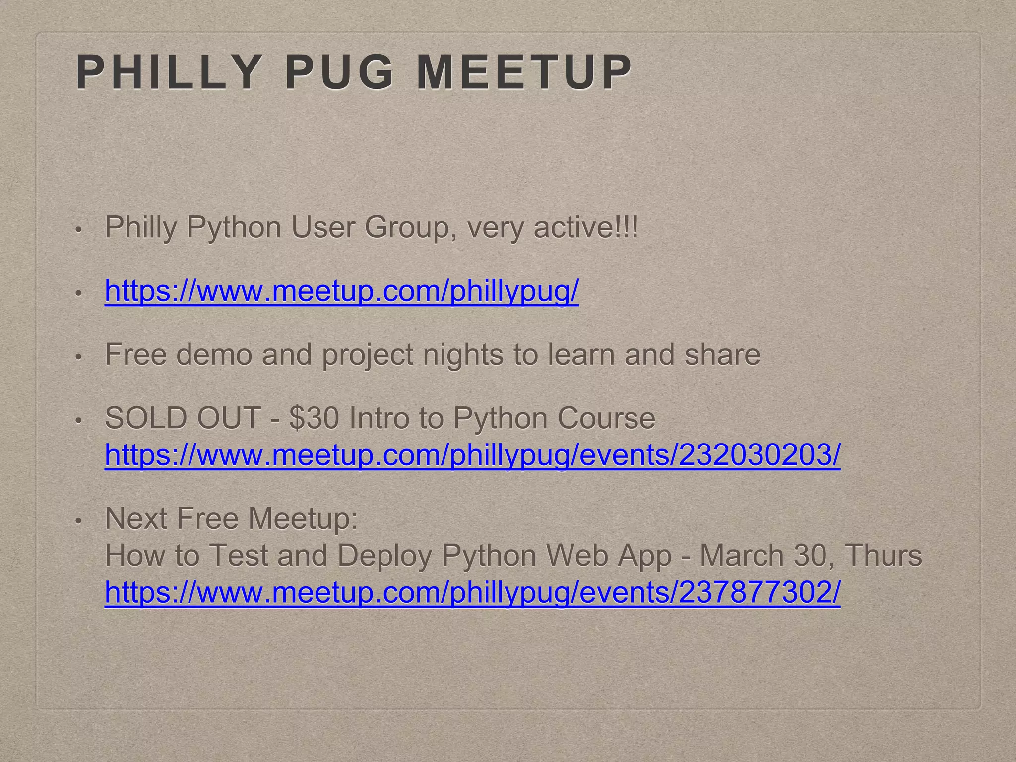 PHILLY PUG MEETUP
• Philly Python User Group, very active!!!
• https://www.meetup.com/phillypug/
• Free demo and project nights to learn and share
• SOLD OUT - $30 Intro to Python Course
https://www.meetup.com/phillypug/events/232030203/
• Next Free Meetup:
How to Test and Deploy Python Web App - March 30, Thurs
https://www.meetup.com/phillypug/events/237877302/
 