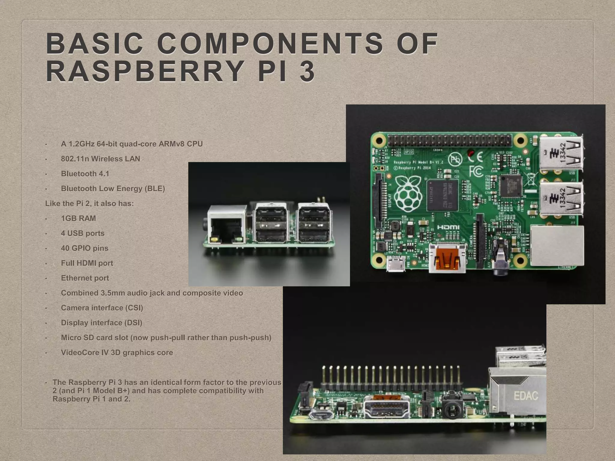 BASIC COMPONENTS OF
RASPBERRY PI 3
• A 1.2GHz 64-bit quad-core ARMv8 CPU
• 802.11n Wireless LAN
• Bluetooth 4.1
• Bluetooth Low Energy (BLE)
Like the Pi 2, it also has:
• 1GB RAM
• 4 USB ports
• 40 GPIO pins
• Full HDMI port
• Ethernet port
• Combined 3.5mm audio jack and composite video
• Camera interface (CSI)
• Display interface (DSI)
• Micro SD card slot (now push-pull rather than push-push)
• VideoCore IV 3D graphics core
• The Raspberry Pi 3 has an identical form factor to the previous Pi
2 (and Pi 1 Model B+) and has complete compatibility with
Raspberry Pi 1 and 2.
 