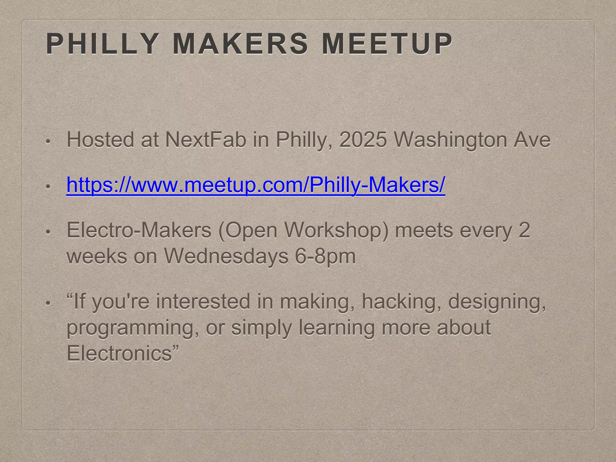 PHILLY MAKERS MEETUP
• Hosted at NextFab in Philly, 2025 Washington Ave
• https://www.meetup.com/Philly-Makers/
• Electro-Makers (Open Workshop) meets every 2
weeks on Wednesdays 6-8pm
• “If you're interested in making, hacking, designing,
programming, or simply learning more about
Electronics”
 