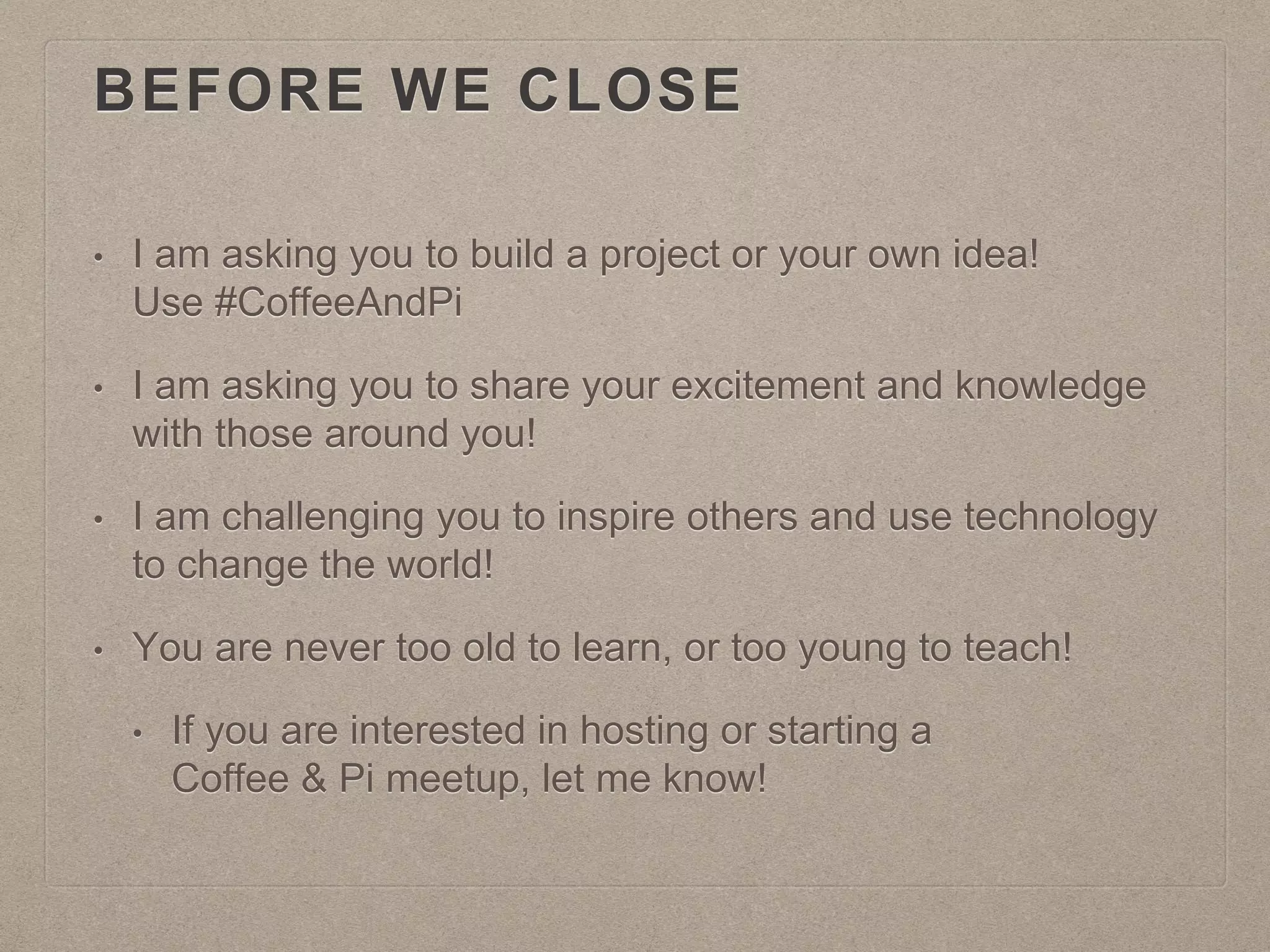 BEFORE WE CLOSE
• I am asking you to build a project or your own idea!
Use #CoffeeAndPi
• I am asking you to share your excitement and knowledge
with those around you!
• I am challenging you to inspire others and use technology
to change the world!
• You are never too old to learn, or too young to teach!
• If you are interested in hosting or starting a
Coffee & Pi meetup, let me know!
 