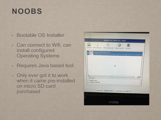 NOOBS
• Bootable OS Installer
• Can connect to Wifi, can
install configured
Operating Systems
• Requires Java based tool
• Only ever got it to work
when it came pre-installed
on micro SD card
purchased
 
