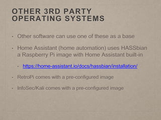 OTHER 3RD PARTY
OPERATING SYSTEMS
• Other software can use one of these as a base
• Home Assistant (home automation) uses HASSbian
a Raspberry Pi image with Home Assistant built-in
• https://home-assistant.io/docs/hassbian/installation/
• RetroPi comes with a pre-configured image
• InfoSec/Kali comes with a pre-configured image
 