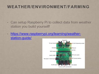 WEATHER/ENVIRONMENT/FARMING
• Can setup Raspberry Pi to collect data from weather
station you build yourself!
• https://www.raspberrypi.org/learning/weather-
station-guide/
 