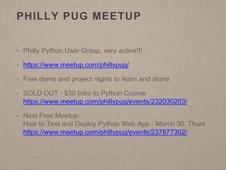 PHILLY PUG MEETUP
• Philly Python User Group, very active!!!
• https://www.meetup.com/phillypug/
• Free demo and project nights to learn and share
• SOLD OUT - $30 Intro to Python Course
https://www.meetup.com/phillypug/events/232030203/
• Next Free Meetup:
How to Test and Deploy Python Web App - March 30, Thurs
https://www.meetup.com/phillypug/events/237877302/
 