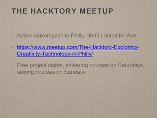 THE HACKTORY MEETUP
• Active makerspace in Philly, 3645 Lancaster Ave
• https://www.meetup.com/The-Hacktory-Exploring-
Creativity-Technology-in-Philly/
• Free project nights, soldering courses on Saturdays,
sewing courses on Sundays
 