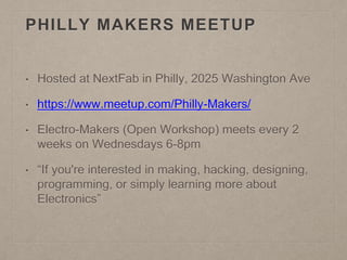 PHILLY MAKERS MEETUP
• Hosted at NextFab in Philly, 2025 Washington Ave
• https://www.meetup.com/Philly-Makers/
• Electro-Makers (Open Workshop) meets every 2
weeks on Wednesdays 6-8pm
• “If you're interested in making, hacking, designing,
programming, or simply learning more about
Electronics”
 