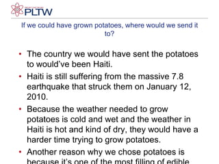 If we could have grown potatoes, where would we send it to?The country we would have sent the potatoes to would’ve been Haiti.Haiti is still suffering from the massive 7.8 earthquake that struck them on January 12, 2010.Because the weather needed to grow potatoes is cold and wet and the weather in Haiti is hot and kind of dry, they would have a harder time trying to grow potatoes.Another reason why we chose potatoes is because it’s one of the most filling of edible plants.