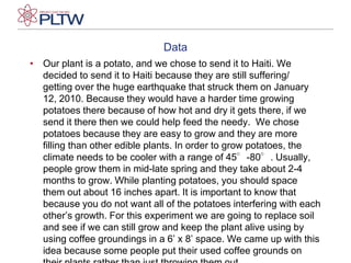 DataOur plant is a potato, and we chose to send it to Haiti. We decided to send it to Haiti because they are still suffering/ getting over the huge earthquake that struck them on January 12, 2010. Because they would have a harder time growing potatoes there because of how hot and dry it gets there, if we send it there then we could help feed the needy.  We chose potatoes because they are easy to grow and they are more filling than other edible plants. In order to grow potatoes, the climate needs to be cooler with a range of 45°-80°. Usually, people grow them in mid-late spring and they take about 2-4 months to grow. While planting potatoes, you should space them out about 16 inches apart. It is important to know that because you do not want all of the potatoes interfering with each other’s growth. For this experiment we are going to replace soil and see if we can still grow and keep the plant alive using by using coffee groundings in a 6’ x 8’ space. We came up with this idea because some people put their used coffee grounds on their plants rather than just throwing them out.