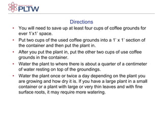 DirectionsYou will need to save up at least four cups of coffee grounds for ever 1’x1’ space.Put two cups of the used coffee grounds into a 1’ x 1’ section of the container and then put the plant in.After you put the plant in, put the other two cups of use coffee grounds in the container.Water the plant to where there is about a quarter of a centimeter of water resting on top of the groundings.Water the plant once or twice a day depending on the plant you are growing and how dry it is. If you have a large plant in a small container or a plant with large or very thin leaves and with fine surface roots, it may require more watering.
