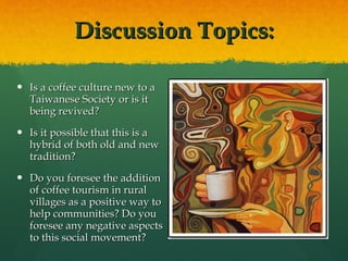 Discussion Topics: Is a coffee culture new to a Taiwanese Society or is it being revived?  Is it possible that this is a hybrid of both old and new tradition? Do you foresee the addition of coffee tourism in rural villages as a positive way to help communities? Do you foresee any negative aspects to this social movement? 