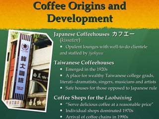 Coffee Origins and Development Japanese Coffeehouses  カフエー  ( kissaten )  Opulent lounges with well-to-do clientele  and staffed by  jyokyuu Taiwanese Coffeehouses Emerged in the 1920s A place for wealthy Taiwanese college grads,  literati--dramatists, singers, musicians and artists Safe houses for those opposed to Japanese rule Coffee Shops for the  Laobaixing   “ Serve delicious coffee at a reasonable price” Individual shops dominated 1970s Arrival of coffee chains in 1990s 