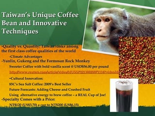 Taiwan’s Unique Coffee Bean and Innovative Techniques -Quality vs. Quantity: Taiwan ranks among  the first class coffee qualities of the world -Climate Advantages -Yunlin, Gukeng and the Formosan Rock Monkey Sweeter Coffee with bold vanilla scent @ USD$56.00 per pound http://www.reuters.com/article/video/idUSSP22138820071114?videoId=70786 - Cultural Innovation: 85C’s Sea Salt Coffee: 2009’s Best Seller Future Forecasts: Adding Cheese and Crushed Fruit Using  alternative energy to brew coffee – a REAL Cup of Joe! -Specialty Comes with a Price: NT$120 (US$3.70) a cup to NT$200 (US$6.15)  