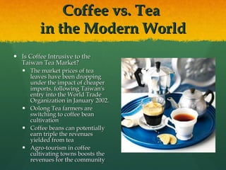 Coffee vs. Tea  in the Modern World Is Coffee Intrusive to the Taiwan Tea Market? The market prices of tea leaves have been dropping under the impact of cheaper imports, following Taiwan's entry into the World Trade Organization in January 2002. Oolong Tea farmers are switching to coffee bean cultivation Coffee beans can potentially earn triple the revenues yielded from tea  Agro-tourism in coffee cultivating towns boosts the revenues for the community 