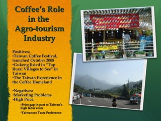 Coffee’s Role in the  Agro-tourism Industry Positives: Taiwan Coffee Festival, launched October 2008 Gukeng listed in “Top Rural Villages to See” in Taiwan The Taiwan Experience in the Coffee Homeland Negatives: Marketing Problems High Price: Price gap in part to Taiwan’s high labor costs Taiwanese Taste Preference 