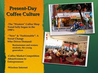 Present-Day  Coffee Culture  -The “Western” Coffee Shop Trend fully began in the 1990’s -“New” & “Fashionable”: A Social Change Who Drives Demand:  Businessmen and women, students, the young generation -Coffee Market Competition Attractiveness to Entrepreneurs -Wireless Internet 