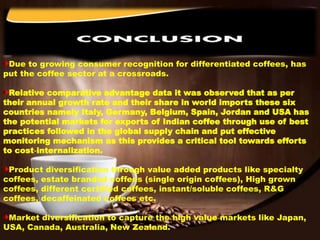 Due to growing consumer recognition for differentiated coffees, has
put the coffee sector at a crossroads.
Relative comparative advantage data it was observed that as per
their annual growth rate and their share in world imports these six
countries namely Italy, Germany, Belgium, Spain, Jordan and USA has
the potential markets for exports of Indian coffee through use of best
practices followed in the global supply chain and put effective
monitoring mechanism as this provides a critical tool towards efforts
to cost‐internalization.
Product diversification through value added products like specialty
coffees, estate branded coffees (single origin coffees), High grown
coffees, different certified coffees, instant/soluble coffees, R&G
coffees, decaffeinated coffees etc.
Market diversification to capture the high value markets like Japan,
USA, Canada, Australia, New Zealand.
 