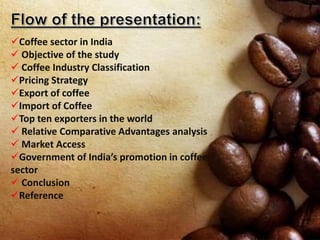 Coffee sector in India
 Objective of the study
 Coffee Industry Classification
Pricing Strategy
Export of coffee
Import of Coffee
Top ten exporters in the world
 Relative Comparative Advantages analysis
 Market Access
Government of India’s promotion in coffee
sector
 Conclusion
Reference
 