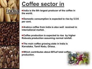 India is the 6th largest producer of the coffee in
the world.
Domestic consumption is expected to rise by 5.5-6
per cent.
Arabica coffee from India is also well received in
international market.
Coffee production is expected to rise by higher
Robusta production assuming normal rainfall.
The main coffee growing state in India is
Karnataka, Tamil Nadu, Orissa.
Which contributes about 80%of total coffee
production.
 