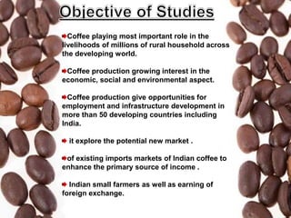 Coffee playing most important role in the
livelihoods of millions of rural household across
the developing world.
Coffee production growing interest in the
economic, social and environmental aspect.
Coffee production give opportunities for
employment and infrastructure development in
more than 50 developing countries including
India.
it explore the potential new market .
of existing imports markets of Indian coffee to
enhance the primary source of income .
Indian small farmers as well as earning of
foreign exchange.
 