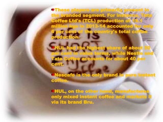These players are primarily present in
the branded segment. For instance, Tata
Coffee Ltd's (TCL) production of 19.1
million kgs in 2013-14 accounted for only
6 per cent of the country's total coffee
production.
HUL had the highest share of about 50
per cent in value terms, while Nestle and
Tata Coffee accounts for about 40 per
cent.
Nescafe is the only brand in pure instant
coffee.
HUL, on the other hand, manufactures
only mixed instant coffee and markets it
via its brand Bru.
 