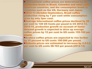 International coffee prices are determined by the
production levels in Brazil, Colombia and other Latin
American countries, and the consumption levels in
countries such as the US, Germany and Japan.
2012-13 (October-September), Brazil coffee
production rising by 7 per cent while consumption
grew by only 2per cent.
Average international coffee prices declined by 25
per cent to 128 US Cents per pound in CS 2012-13.
2014-15, production growth on account of faster
demand growth is expected to drive up average
coffee prices by 12 per cent to US cents 155-160 per
pound.
Arabica coffee prices are expected to rise further
by 15 percent to US cents 190-200 per pound.
Robusta prices are estimated to increase by 2.5-3.5
per cent to US cents 98-103 per pound.(2012-13)
 