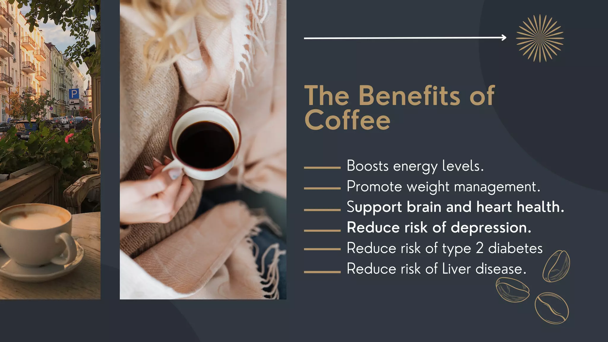 The Benefits of
Coffee
Boosts energy levels.
Promote weight management.
Support brain and heart health.
Reduce risk of depression.
Reduce risk of type 2 diabetes
Reduce risk of Liver disease.